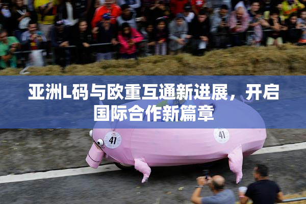 亚洲L码与欧重互通新进展，开启国际合作新篇章