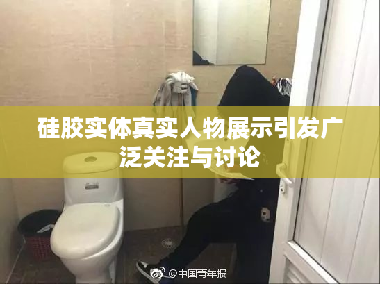 硅胶实体真实人物展示引发广泛关注与讨论