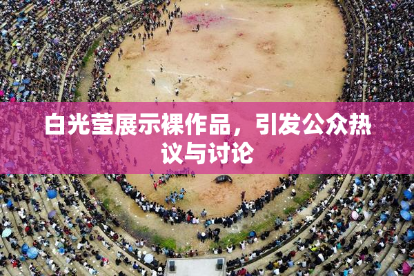白光莹展示裸作品，引发公众热议与讨论