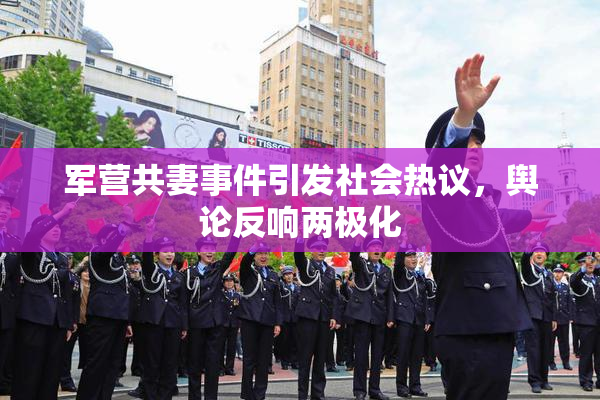 军营共妻事件引发社会热议，舆论反响两极化