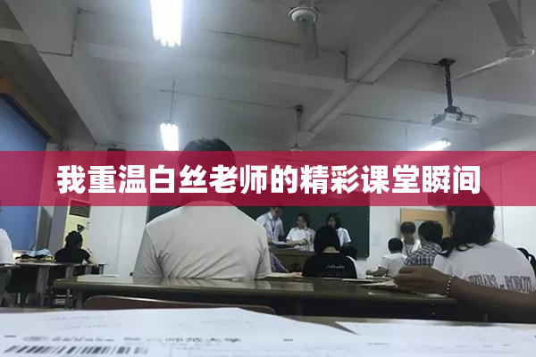 我重温白丝老师的精彩课堂瞬间
