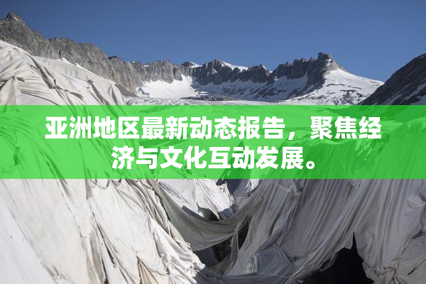亚洲地区最新动态报告，聚焦经济与文化互动发展。