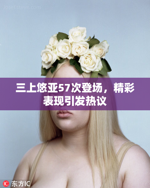 三上悠亚57次登场，精彩表现引发热议