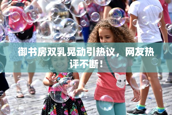 御书房双乳晃动引热议，网友热评不断！
