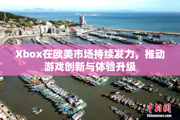 Xbox在欧美市场持续发力，推动游戏创新与体验升级