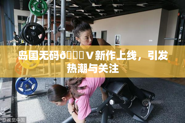 岛国无码🈚Ⅴ新作上线，引发热潮与关注