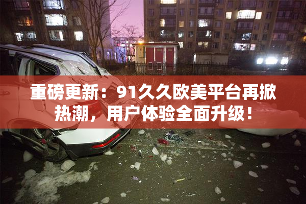 重磅更新：91久久欧美平台再掀热潮，用户体验全面升级！
