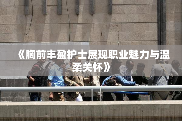 《胸前丰盈护士展现职业魅力与温柔关怀》