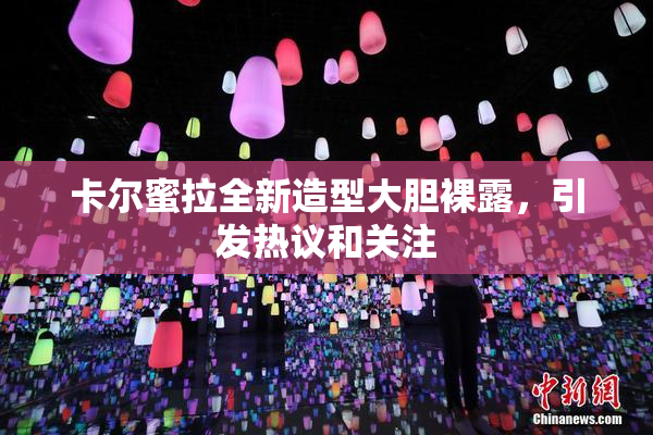 卡尔蜜拉全新造型大胆裸露，引发热议和关注
