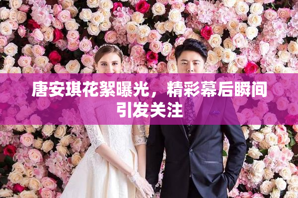 唐安琪花絮曝光，精彩幕后瞬间引发关注