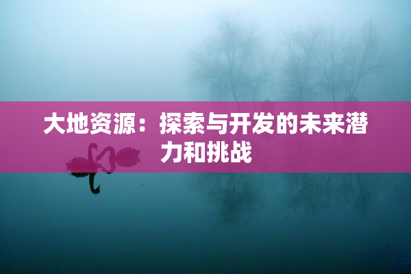 大地资源：探索与开发的未来潜力和挑战