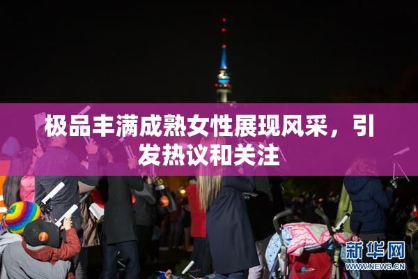 极品丰满成熟女性展现风采，引发热议和关注