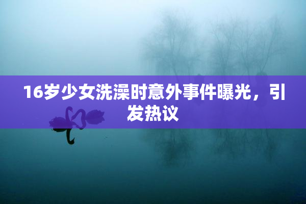 16岁少女洗澡时意外事件曝光，引发热议