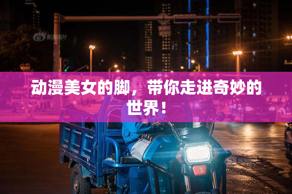 动漫美女的脚，带你走进奇妙的世界！