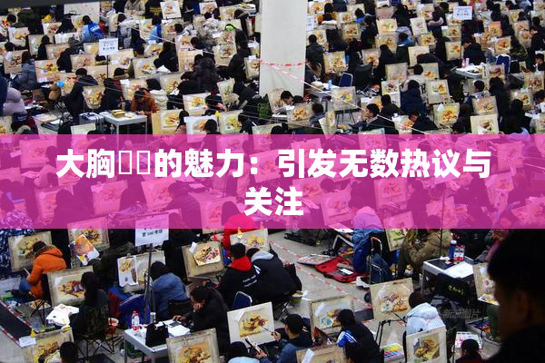 大胸❌‌的魅力：引发无数热议与关注