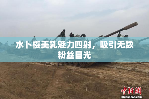 水卜樱美乳魅力四射，吸引无数粉丝目光
