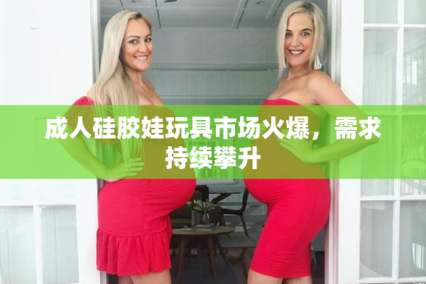 成人硅胶娃玩具市场火爆，需求持续攀升