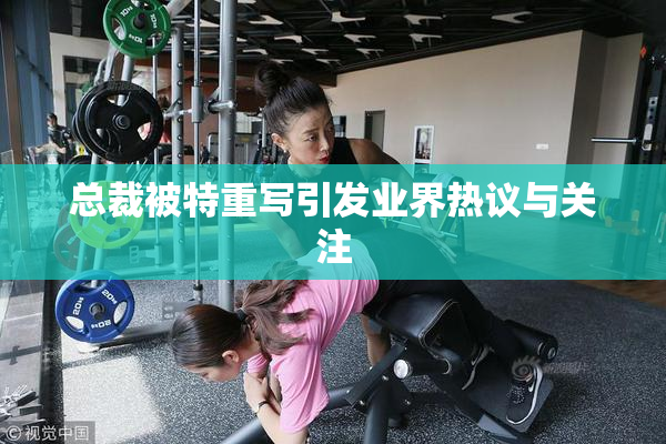 总裁被特重写引发业界热议与关注