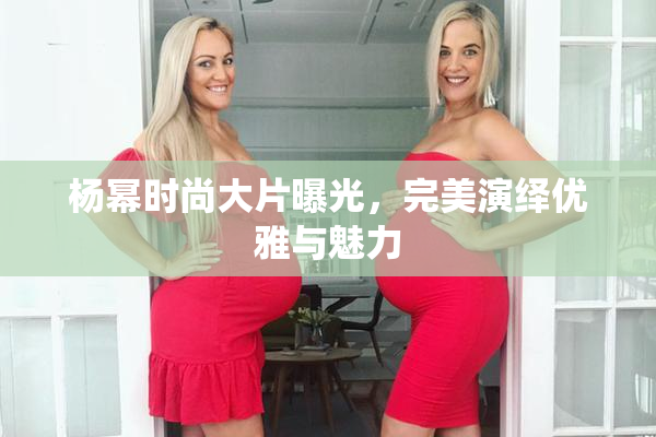 杨幂时尚大片曝光，完美演绎优雅与魅力