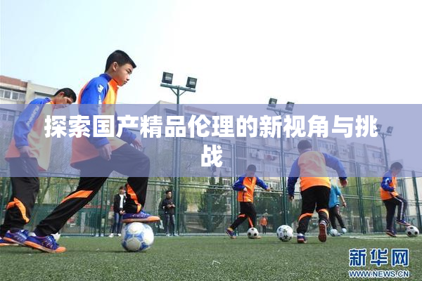 探索国产精品伦理的新视角与挑战