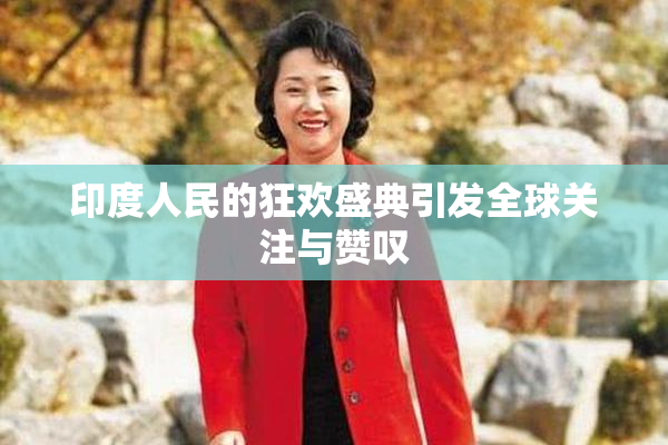 印度人民的狂欢盛典引发全球关注与赞叹