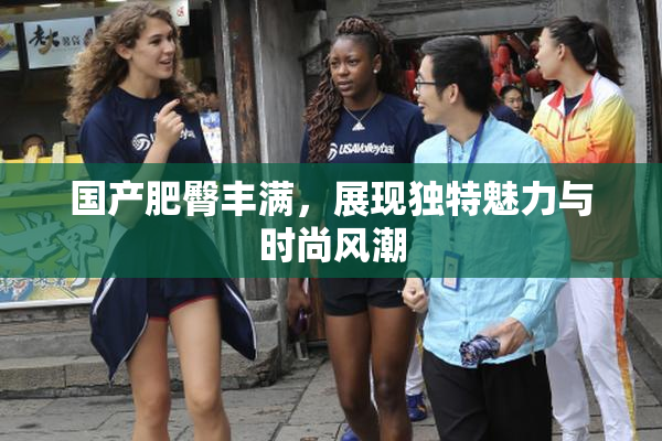 国产肥臀丰满，展现独特魅力与时尚风潮