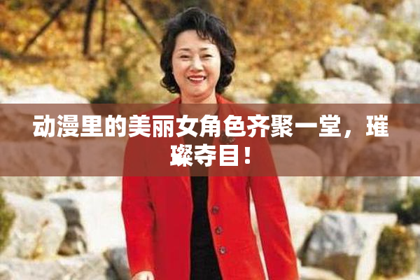 动漫里的美丽女角色齐聚一堂，璀璨夺目！