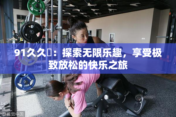 91久久擼：探索无限乐趣，享受极致放松的快乐之旅