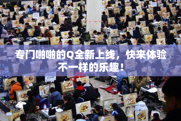 专门啪啪的Q全新上线，快来体验不一样的乐趣！