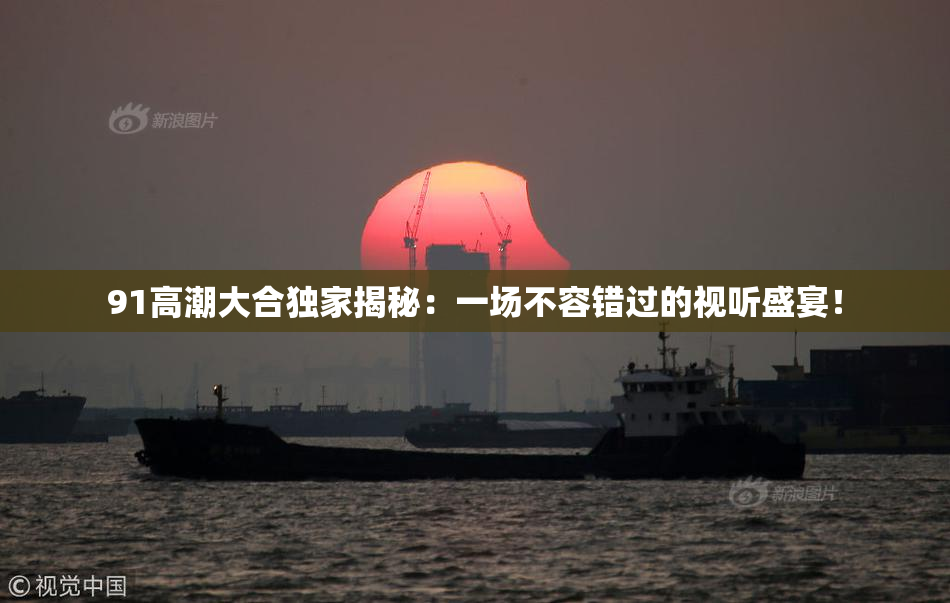 91高潮大合独家揭秘：一场不容错过的视听盛宴！