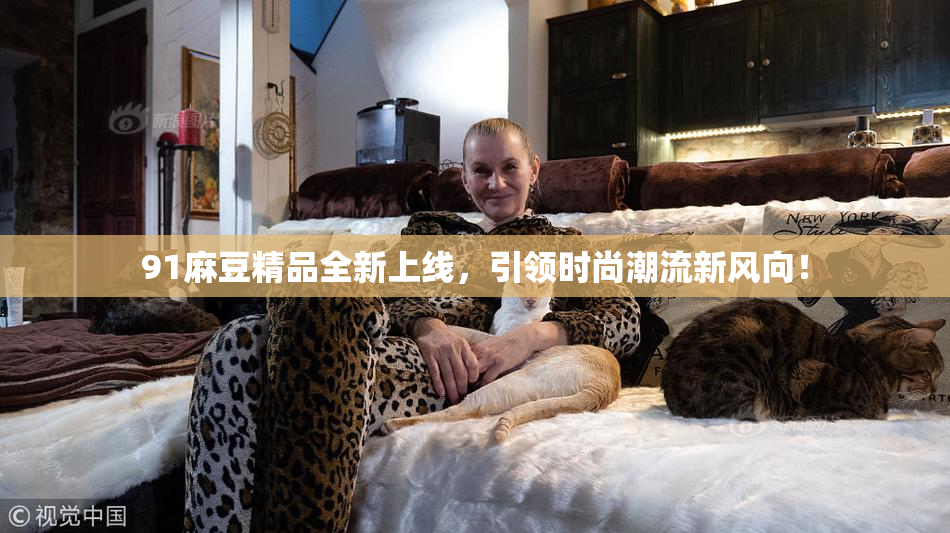 91麻豆精品全新上线，引领时尚潮流新风向！
