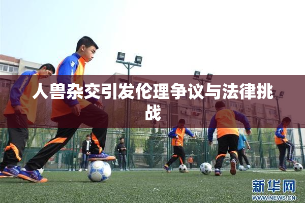 人兽杂交引发伦理争议与法律挑战
