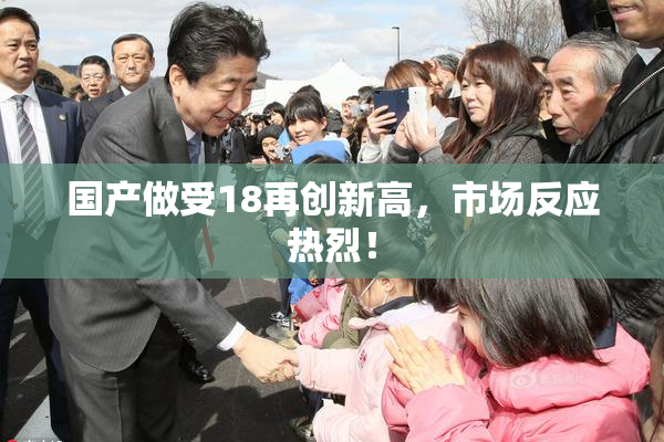 国产做受18再创新高，市场反应热烈！