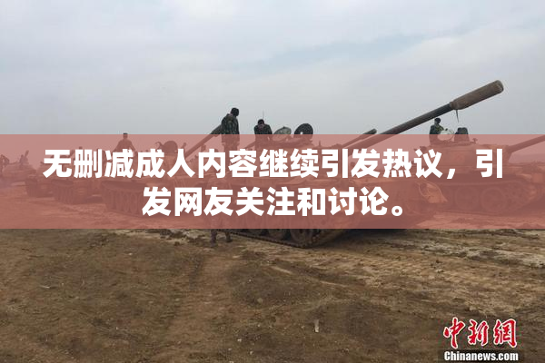 无删减成人内容继续引发热议，引发网友关注和讨论。