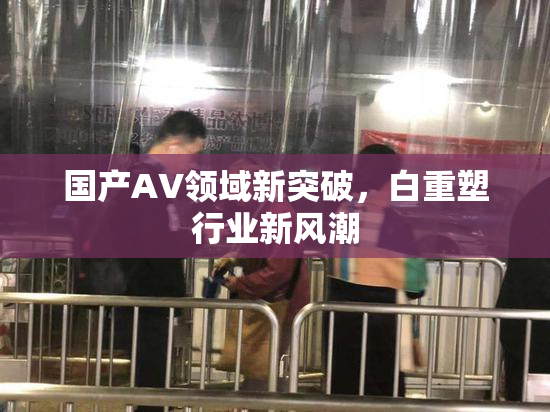 国产AV领域新突破，白重塑行业新风潮