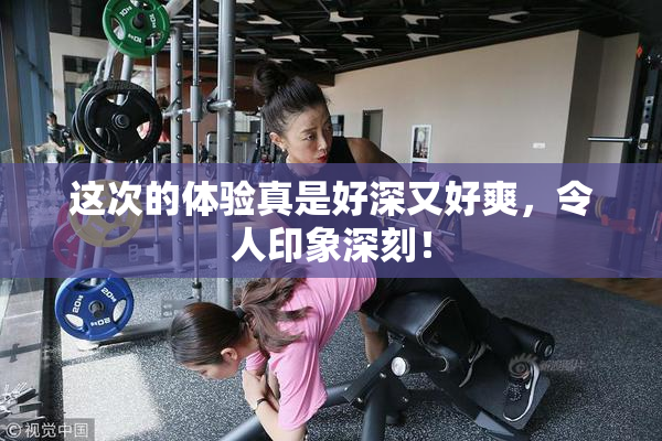 这次的体验真是好深又好爽，令人印象深刻！