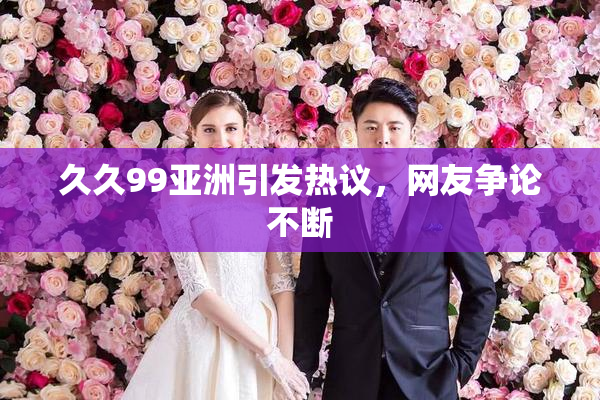 久久99亚洲引发热议，网友争论不断