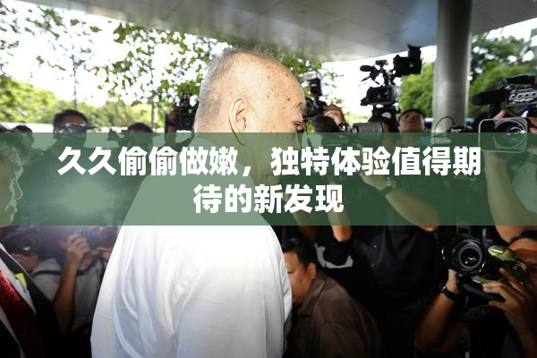 久久偷偷做嫩，独特体验值得期待的新发现