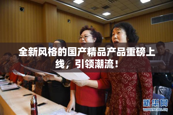 全新风格的国产精品产品重磅上线，引领潮流！