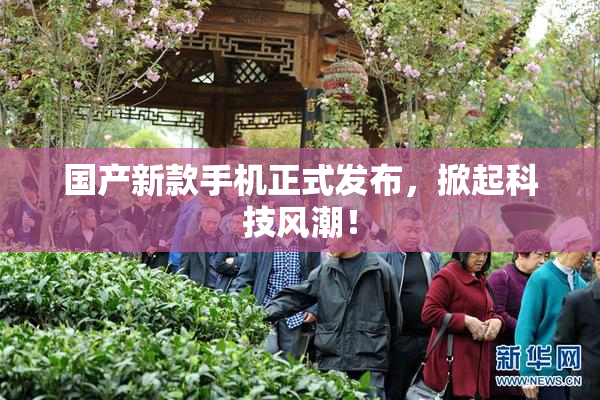 国产新款手机正式发布，掀起科技风潮！