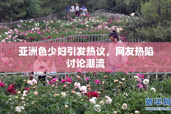亚洲色少妇引发热议，网友热陷讨论潮流