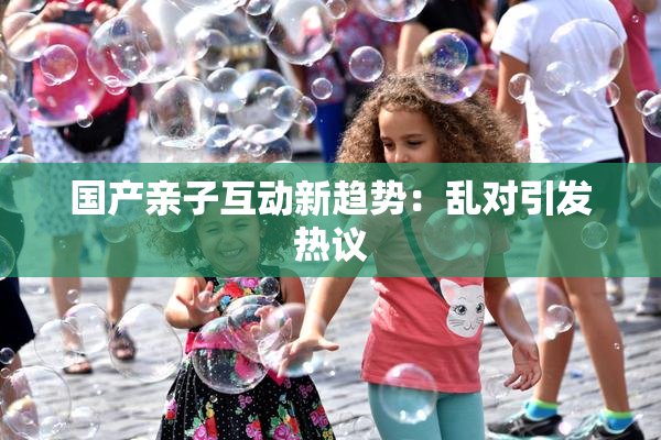 国产亲子互动新趋势：乱对引发热议