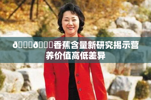 🔞🔞香蕉含量新研究揭示营养价值高低差异