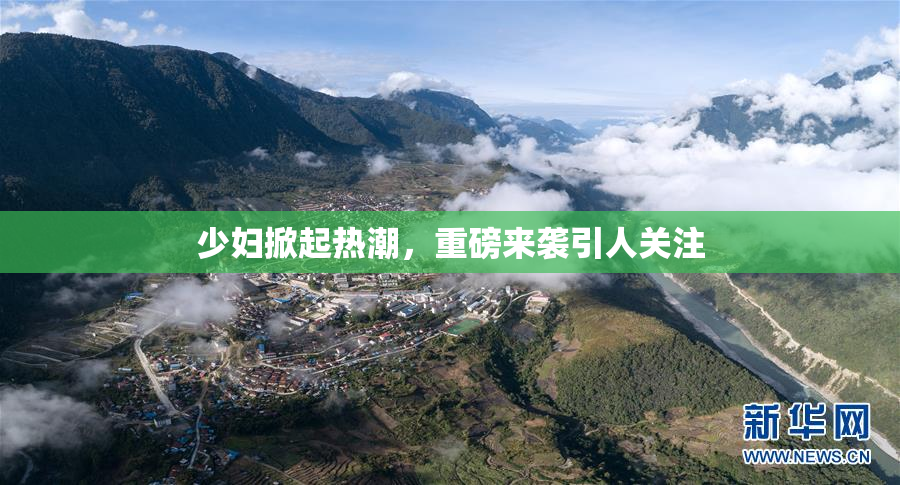少妇掀起热潮，重磅来袭引人关注