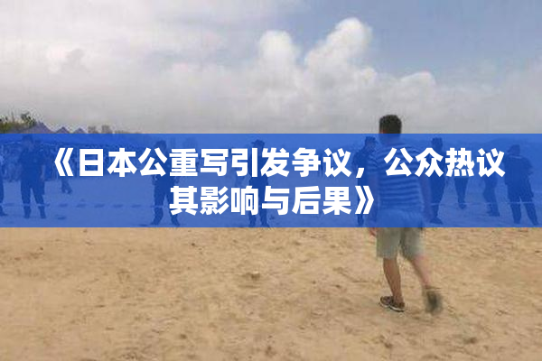 《日本公重写引发争议，公众热议其影响与后果》
