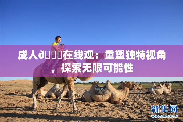 成人🔞在线观：重塑独特视角，探索无限可能性