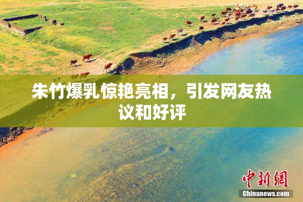 朱竹爆乳惊艳亮相，引发网友热议和好评