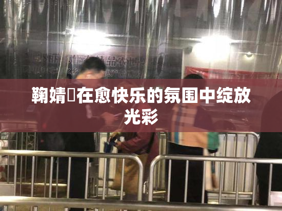 鞠婧祎在愈快乐的氛围中绽放光彩