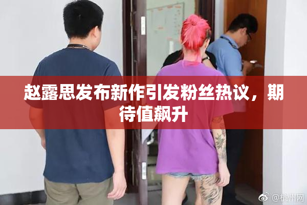 赵露思发布新作引发粉丝热议，期待值飙升