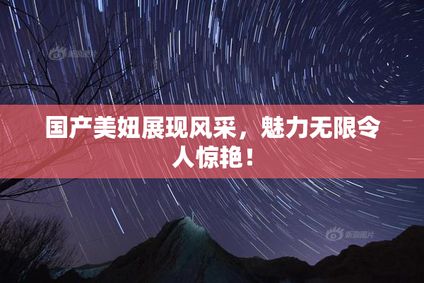 国产美妞展现风采，魅力无限令人惊艳！